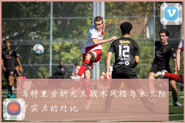 马特里分析尤文战术风格与米兰防守实力的对比