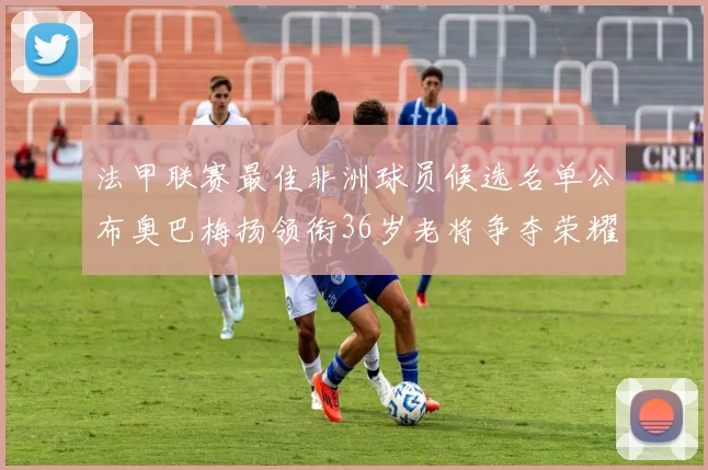 法甲联赛最佳非洲球员候选名单公布奥巴梅扬领衔36岁老将争夺荣耀