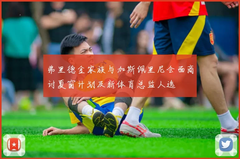弗里德金家族与加斯佩里尼会面商讨夏窗计划及新体育总监人选