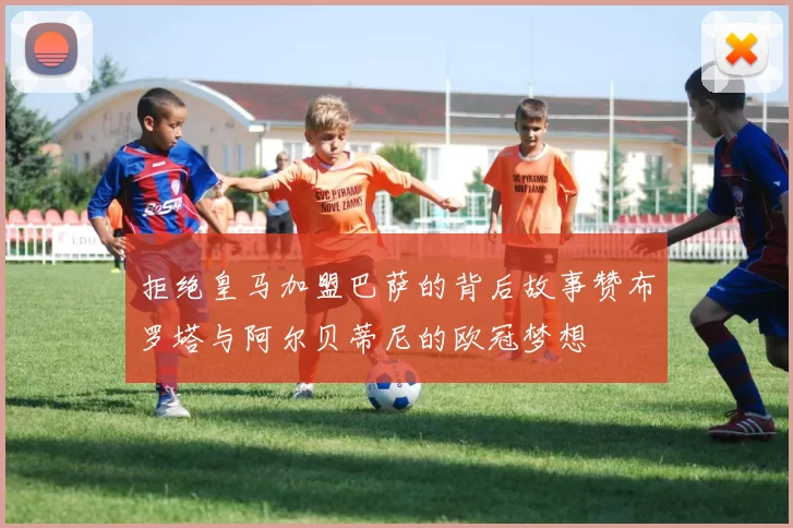 拒绝皇马加盟巴萨的背后故事赞布罗塔与阿尔贝蒂尼的欧冠梦想
