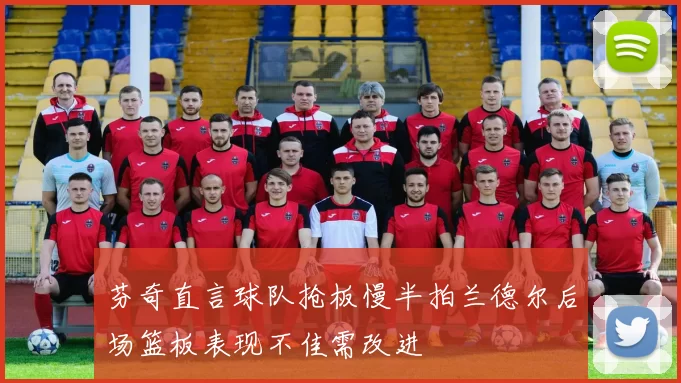 芬奇直言球队抢板慢半拍兰德尔后场篮板表现不佳需改进