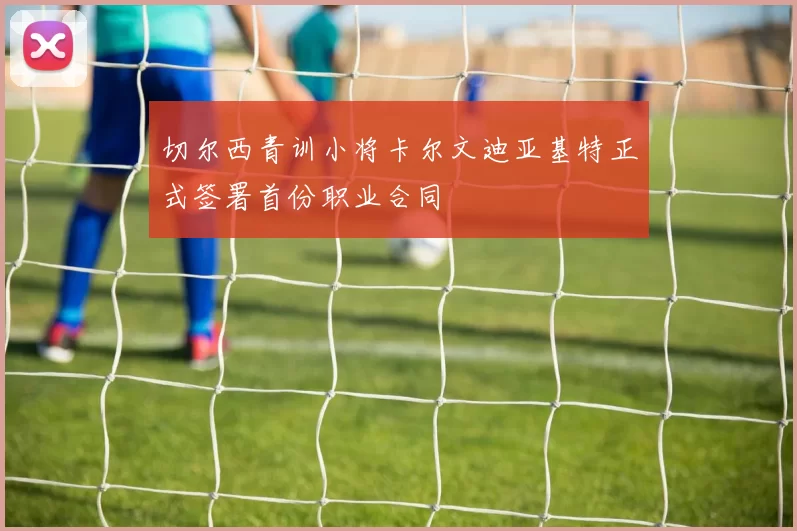 切尔西青训小将卡尔文迪亚基特正式签署首份职业合同