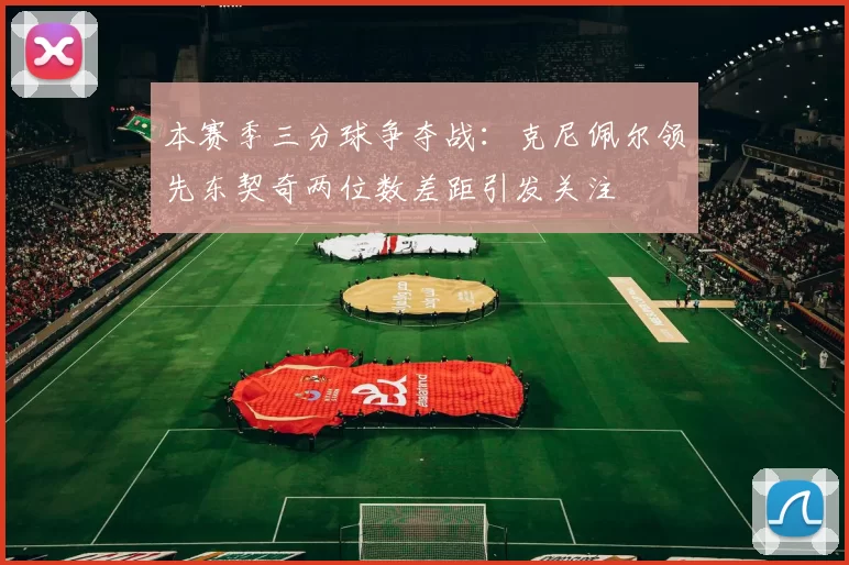 本赛季三分球争夺战：克尼佩尔领先东契奇两位数差距引发关注