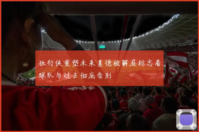 独行侠重塑未来基德被解雇标志着球队与过去彻底告别