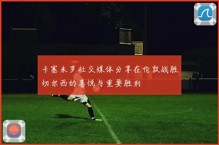 卡塞米罗社交媒体分享在伦敦战胜切尔西的喜悦与重要胜利
