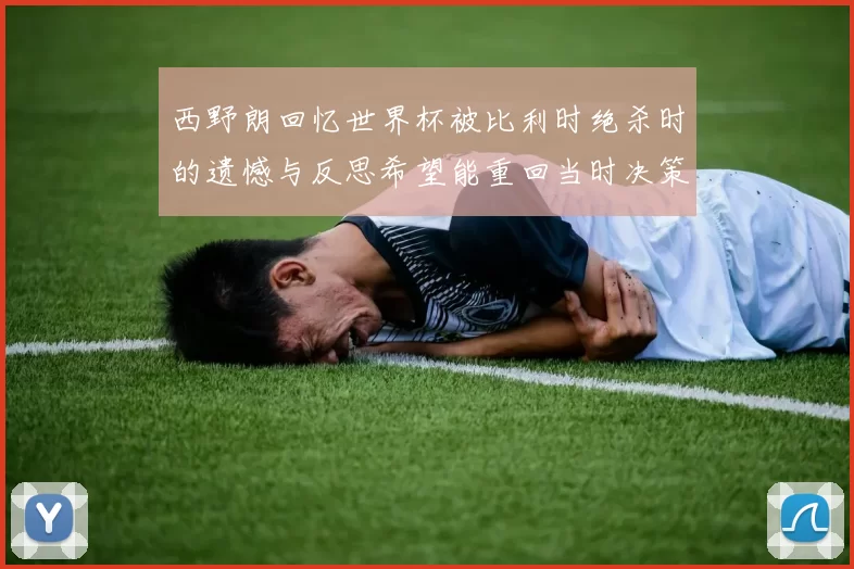 西野朗回忆世界杯被比利时绝杀时的遗憾与反思希望能重回当时决策时刻