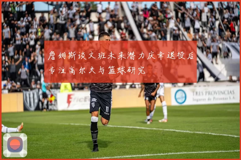 詹姆斯谈文班未来潜力庆幸退役后专注高尔夫与篮球研究