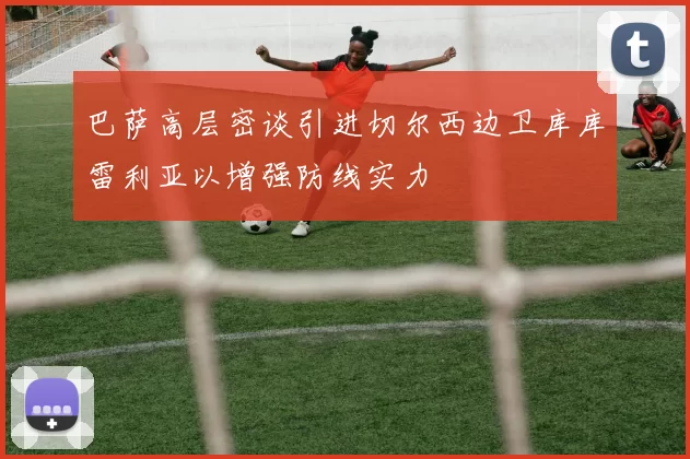 巴萨高层密谈引进切尔西边卫库库雷利亚以增强防线实力