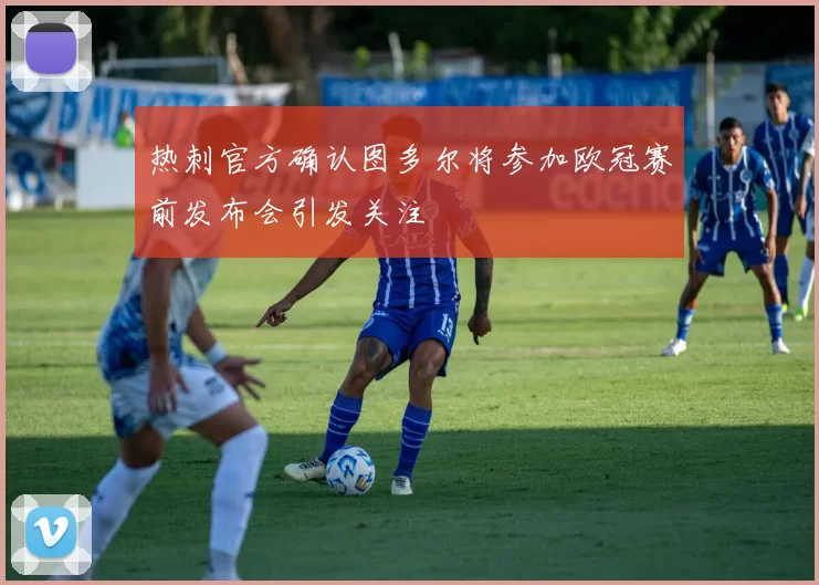 热刺官方确认图多尔将参加欧冠赛前发布会引发关注