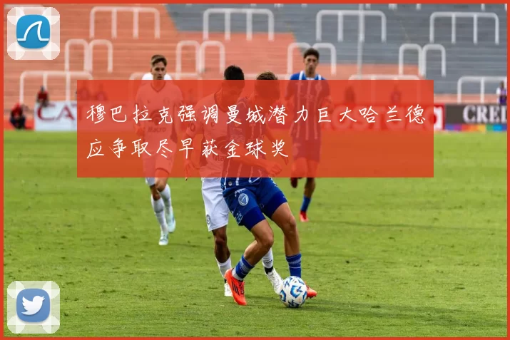 穆巴拉克强调曼城潜力巨大哈兰德应争取尽早获金球奖